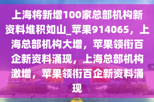 上海将新增100家总部机构新资料堆积如山_苹果914065，上海总部机构大增，苹果领衔百企新资料涌现，上海总部机构激增，苹果领衔百企新资料涌现