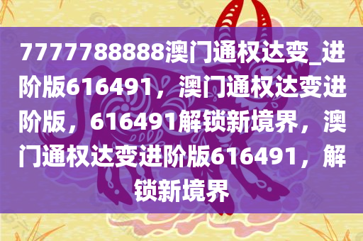 7777788888澳门通权达变_进阶版616491，澳门通权达变进阶版，616491解锁新境界，澳门通权达变进阶版616491，解锁新境界