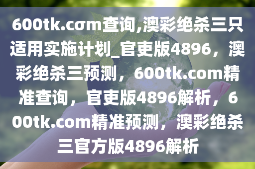 600tk.cσm查询,澳彩绝杀三只适用实施计划_官吏版4896，澳彩绝杀三预测，600tk.com精准查询，官吏版4896解析，600tk.com精准预测，澳彩绝杀三官方版4896解析