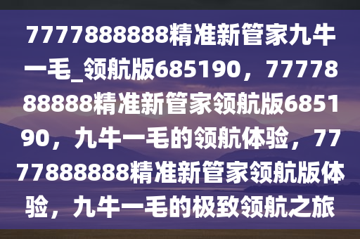 7777888888精准新管家九牛一毛_领航版685190，7777888888精准新管家领航版685190，九牛一毛的领航体验，7777888888精准新管家领航版体验，九牛一毛的极致领航之旅