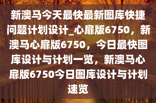 新澳马今天最快最新图库快捷问题计划设计_心扉版6750，新澳马心扉版6750，今日最快图库设计与计划一览，新澳马心扉版6750今日图库设计与计划速览