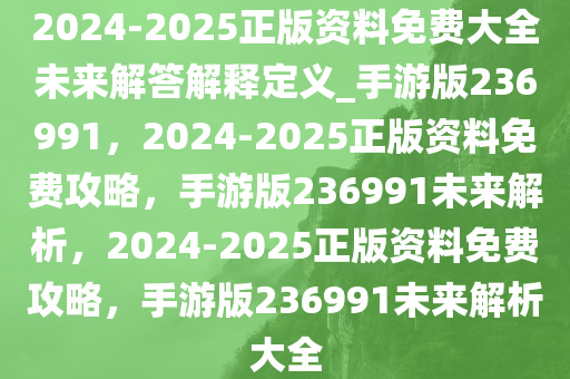 2024-2025正版资料免费大全未来解答解释定义_手游版236991，2024-2025正版资料免费攻略，手游版236991未来解析，2024-2025正版资料免费攻略，手游版236991未来解析大全