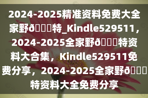 2024-2025精准资料免费大全家野??特_Kindle529511，2024-2025全家野??特资料大合集，Kindle529511免费分享，2024-2025全家野??特资料大全免费分享