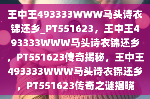 王中王493333WWW马头诗衣锦还乡_PT551623，王中王493333WWW马头诗衣锦还乡，PT551623传奇揭秘，王中王493333WWW马头诗衣锦还乡，PT551623传奇之谜揭晓