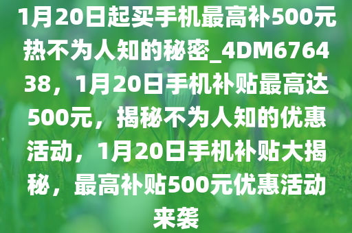 1月20日起买手机最高补500元热不为人知的秘密_4DM676438，1月20日手机补贴最高达500元，揭秘不为人知的优惠活动，1月20日手机补贴大揭秘，最高补贴500元优惠活动来袭