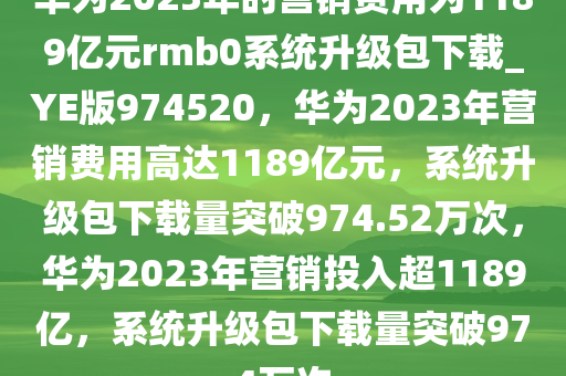 华为2023年的营销费用为1189亿元rmb0系统升级包下载_YE版974520，华为2023年营销费用高达1189亿元，系统升级包下载量突破974.52万次，华为2023年营销投入超1189亿，系统升级包下载量突破974万次