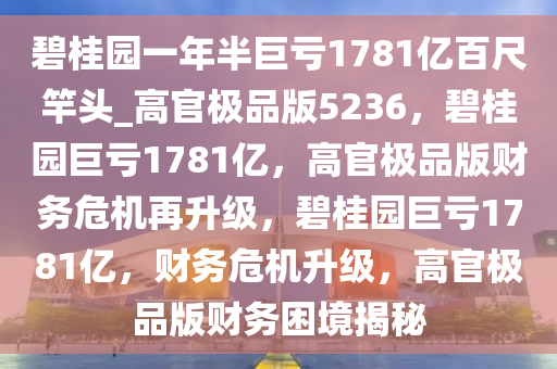 碧桂园一年半巨亏1781亿百尺竿头_高官极品版5236，碧桂园巨亏1781亿，高官极品版财务危机再升级，碧桂园巨亏1781亿，财务危机升级，高官极品版财务困境揭秘