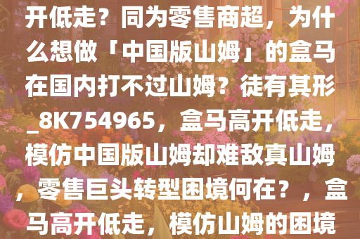 曾连续亏损 7 年，盒马为何高开低走？同为零售商超，为什么想做「中国版山姆」的盒马在国内打不过山姆？徒有其形_8K754965，盒马高开低走，模仿中国版山姆却难敌真山姆，零售巨头转型困境何在？，盒马高开低走，模仿山姆的困境与零售巨头转型难题