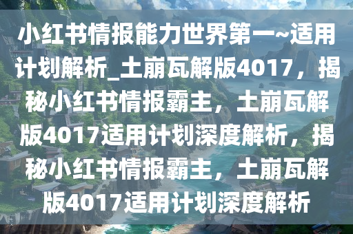 小红书情报能力世界第一~适用计划解析_土崩瓦解版4017，揭秘小红书情报霸主，土崩瓦解版4017适用计划深度解析，揭秘小红书情报霸主，土崩瓦解版4017适用计划深度解析