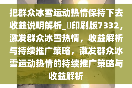 把群众冰雪运动热情保持下去收益说明解析_?印刷版7332，激发群众冰雪热情，收益解析与持续推广策略，激发群众冰雪运动热情的持续推广策略与收益解析