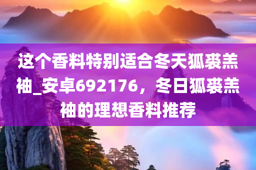 这个香料特别适合冬天狐裘羔袖_安卓692176，冬日狐裘羔袖的理想香料推荐