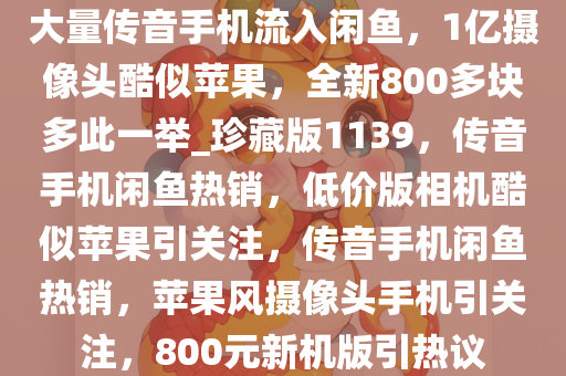 大量传音手机流入闲鱼，1亿摄像头酷似苹果，全新800多块多此一举_珍藏版1139，传音手机闲鱼热销，低价版相机酷似苹果引关注，传音手机闲鱼热销，苹果风摄像头手机引关注，800元新机版引热议