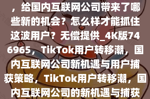 大批「TikTok 难民」转移阵地，给国内互联网公司带来了哪些新的机会？怎么样才能抓住这波用户？无偿提供_4K版746965，TikTok用户转移潮，国内互联网公司新机遇与用户捕获策略，TikTok用户转移潮，国内互联网公司的新机遇与捕获策略解析