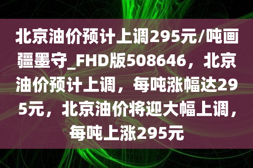 北京油价预计上调295元/吨画疆墨守_FHD版508646，北京油价预计上调，每吨涨幅达295元，北京油价将迎大幅上调，每吨上涨295元