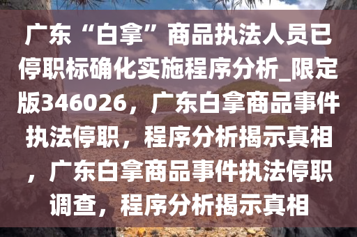 广东“白拿”商品执法人员已停职标确化实施程序分析_限定版346026，广东白拿商品事件执法停职，程序分析揭示真相，广东白拿商品事件执法停职调查，程序分析揭示真相