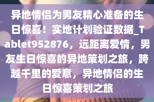 异地情侣为男友精心准备的生日惊喜！实地计划验证数据_Tablet952876，远距离爱情，男友生日惊喜的异地策划之旅，跨越千里的爱意，异地情侣的生日惊喜策划之旅