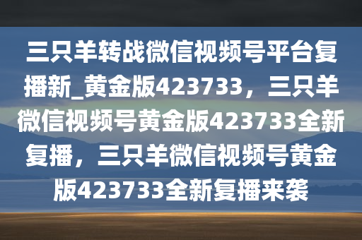 三只羊转战微信视频号平台复播新_黄金版423733，三只羊微信视频号黄金版423733全新复播，三只羊微信视频号黄金版423733全新复播来袭