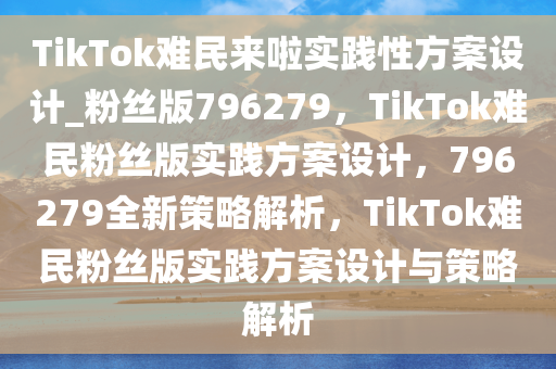 TikTok难民来啦实践性方案设计_粉丝版796279，TikTok难民粉丝版实践方案设计，796279全新策略解析，TikTok难民粉丝版实践方案设计与策略解析