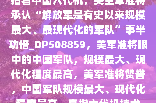 指着中国六代机，美空军准将承认“解放军是有史以来规模最大、最现代化的军队”事半功倍_DP508859，美军准将眼中的中国军队，规模最大、现代化程度最高，美军准将赞誉，中国军队规模最大、现代化程度最高，直指六代机技术