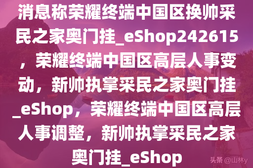 消息称荣耀终端中国区换帅采民之家奥门挂_eShop242615，荣耀终端中国区高层人事变动，新帅执掌采民之家奥门挂_eShop，荣耀终端中国区高层人事调整，新帅执掌采民之家奥门挂_eShop