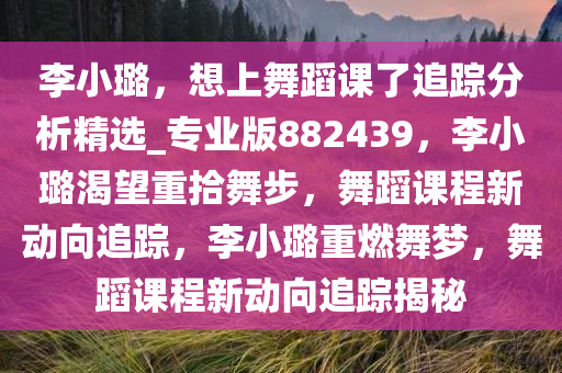 李小璐，想上舞蹈课了追踪分析精选_专业版882439，李小璐渴望重拾舞步，舞蹈课程新动向追踪，李小璐重燃舞梦，舞蹈课程新动向追踪揭秘