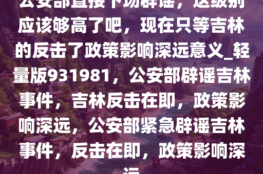 公安部直接下场辟谣，这级别应该够高了吧，现在只等吉林的反击了政策影响深远意义_轻量版931981，公安部辟谣吉林事件，吉林反击在即，政策影响深远，公安部紧急辟谣吉林事件，反击在即，政策影响深远