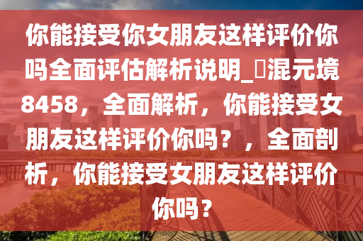 你能接受你女朋友这样评价你吗全面评估解析说明_?混元境8458，全面解析，你能接受女朋友这样评价你吗？，全面剖析，你能接受女朋友这样评价你吗？