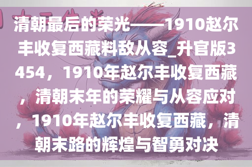 清朝最后的荣光——1910赵尔丰收复西藏料敌从容_升官版3454，1910年赵尔丰收复西藏，清朝末年的荣耀与从容应对，1910年赵尔丰收复西藏，清朝末路的辉煌与智勇对决