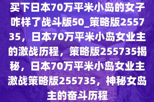 买下日本70万平米小岛的女子咋样了战斗版50_策略版255735，日本70万平米小岛女业主的激战历程，策略版255735揭秘，日本70万平米小岛女业主激战策略版255735，神秘女岛主的奋斗历程