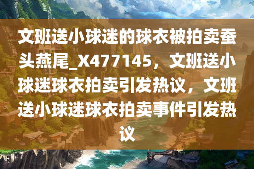 文班送小球迷的球衣被拍卖蚕头燕尾_X477145，文班送小球迷球衣拍卖引发热议，文班送小球迷球衣拍卖事件引发热议