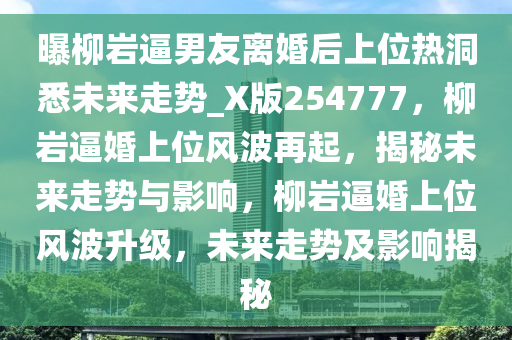 曝柳岩逼男友离婚后上位热洞悉未来走势_X版254777，柳岩逼婚上位风波再起，揭秘未来走势与影响，柳岩逼婚上位风波升级，未来走势及影响揭秘