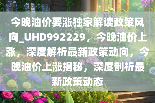 今晚油价要涨独家解读政策风向_UHD992229，今晚油价上涨，深度解析最新政策动向，今晚油价上涨揭秘，深度剖析最新政策动态