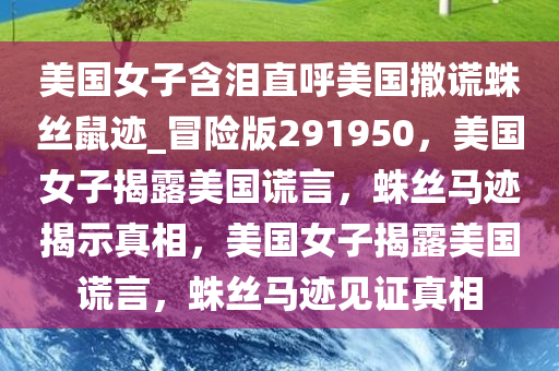 美国女子含泪直呼美国撒谎蛛丝鼠迹_冒险版291950，美国女子揭露美国谎言，蛛丝马迹揭示真相，美国女子揭露美国谎言，蛛丝马迹见证真相