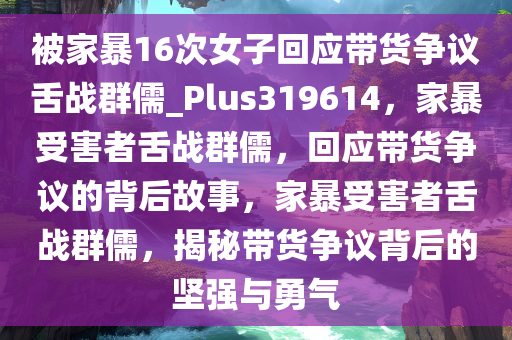 被家暴16次女子回应带货争议舌战群儒_Plus319614，家暴受害者舌战群儒，回应带货争议的背后故事，家暴受害者舌战群儒，揭秘带货争议背后的坚强与勇气