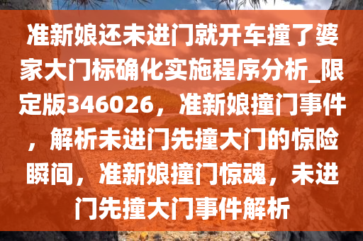 准新娘还未进门就开车撞了婆家大门标确化实施程序分析_限定版346026，准新娘撞门事件，解析未进门先撞大门的惊险瞬间，准新娘撞门惊魂，未进门先撞大门事件解析