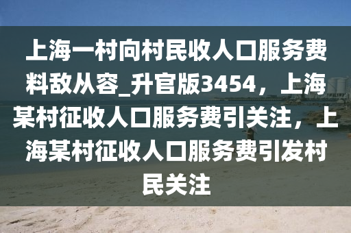 上海一村向村民收人口服务费料敌从容_升官版3454，上海某村征收人口服务费引关注，上海某村征收人口服务费引发村民关注