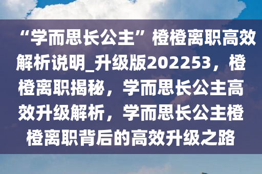 “学而思长公主”橙橙离职高效解析说明_升级版202253，橙橙离职揭秘，学而思长公主高效升级解析，学而思长公主橙橙离职背后的高效升级之路