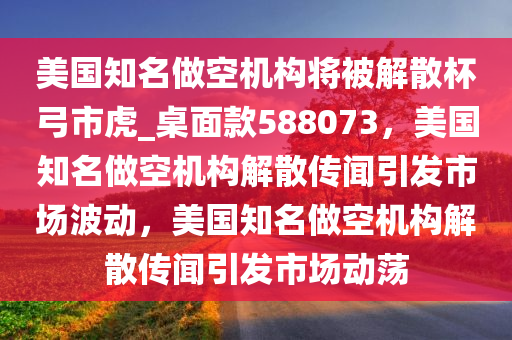 美国知名做空机构将被解散杯弓市虎_桌面款588073，美国知名做空机构解散传闻引发市场波动，美国知名做空机构解散传闻引发市场动荡