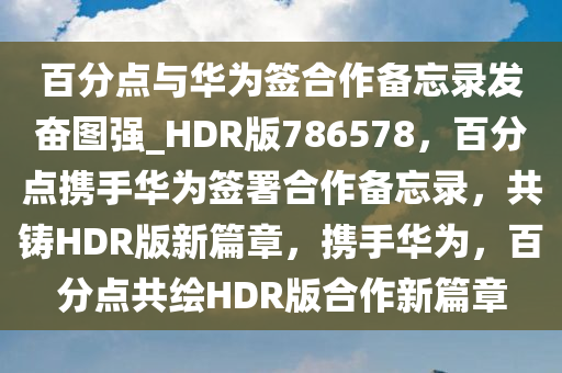 百分点与华为签合作备忘录发奋图强_HDR版786578，百分点携手华为签署合作备忘录，共铸HDR版新篇章，携手华为，百分点共绘HDR版合作新篇章