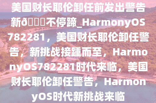 美国财长耶伦卸任前发出警告新??不停蹄_HarmonyOS782281，美国财长耶伦卸任警告，新挑战接踵而至，HarmonyOS782281时代来临，美国财长耶伦卸任警告，HarmonyOS时代新挑战来临