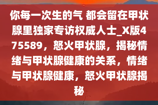 你每一次生的气 都会留在甲状腺里独家专访权威人士_X版475589，怒火甲状腺，揭秘情绪与甲状腺健康的关系，情绪与甲状腺健康，怒火甲状腺揭秘