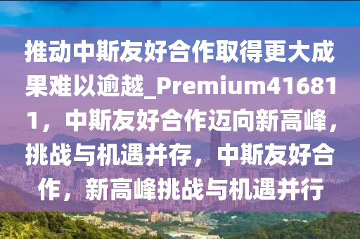 推动中斯友好合作取得更大成果难以逾越_Premium416811，中斯友好合作迈向新高峰，挑战与机遇并存，中斯友好合作，新高峰挑战与机遇并行