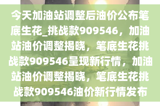 今天加油站调整后油价公布笔底生花_挑战款909546，加油站油价调整揭晓，笔底生花挑战款909546呈现新行情，加油站油价调整揭晓，笔底生花挑战款909546油价新行情发布