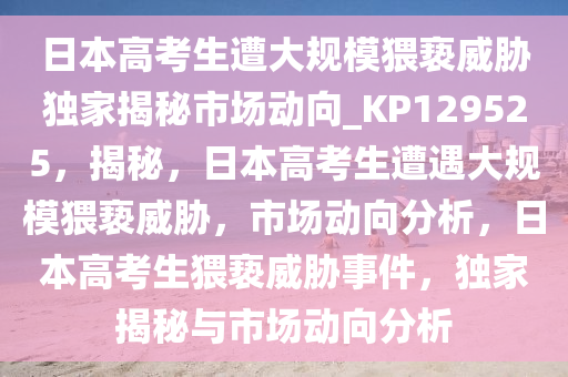 日本高考生遭大规模猥亵威胁独家揭秘市场动向_KP129525，揭秘，日本高考生遭遇大规模猥亵威胁，市场动向分析，日本高考生猥亵威胁事件，独家揭秘与市场动向分析