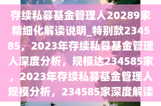 存续私募基金管理人20289家精细化解读说明_特别款234585，2023年存续私募基金管理人深度分析，规模达234585家，2023年存续私募基金管理人规模分析，234585家深度解读