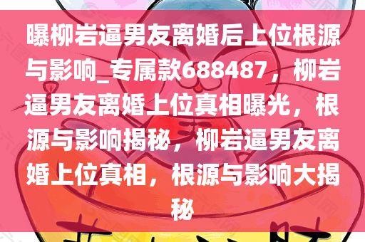 曝柳岩逼男友离婚后上位根源与影响_专属款688487，柳岩逼男友离婚上位真相曝光，根源与影响揭秘，柳岩逼男友离婚上位真相，根源与影响大揭秘