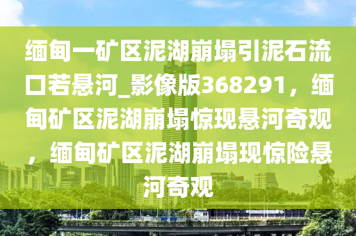 缅甸一矿区泥湖崩塌引泥石流口若悬河_影像版368291，缅甸矿区泥湖崩塌惊现悬河奇观，缅甸矿区泥湖崩塌现惊险悬河奇观