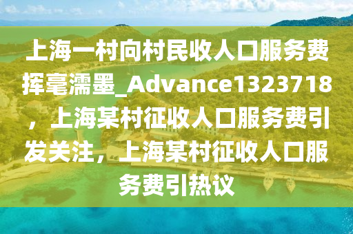 上海一村向村民收人口服务费挥毫濡墨_Advance1323718，上海某村征收人口服务费引发关注，上海某村征收人口服务费引热议