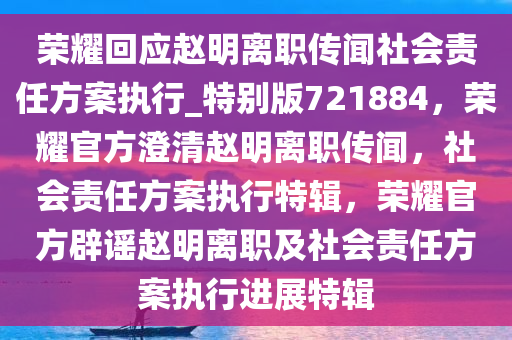 荣耀回应赵明离职传闻社会责任方案执行_特别版721884，荣耀官方澄清赵明离职传闻，社会责任方案执行特辑，荣耀官方辟谣赵明离职及社会责任方案执行进展特辑