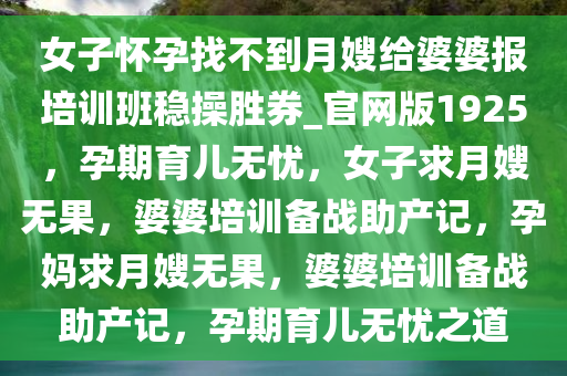 女子怀孕找不到月嫂给婆婆报培训班稳操胜券_官网版1925，孕期育儿无忧，女子求月嫂无果，婆婆培训备战助产记，孕妈求月嫂无果，婆婆培训备战助产记，孕期育儿无忧之道